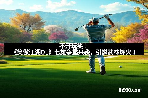 不开玩笑!《笑傲江湖OL》七雄争霸来袭,引燃武林烽火!