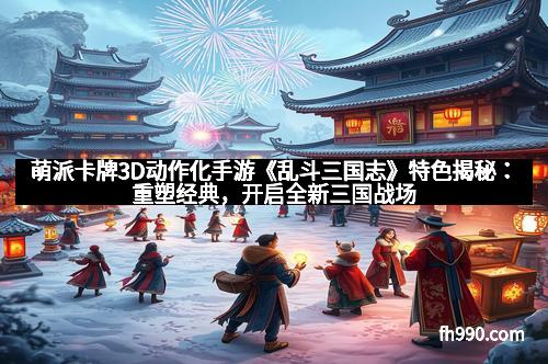 萌派卡牌3D动作化手游《乱斗三国志》特色揭秘:重塑经典,开启全新三国战场
